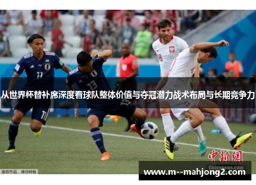 从世界杯替补席深度看球队整体价值与夺冠潜力战术布局与长期竞争力 从世界杯替补席深度看球队整体价值与夺冠潜力战术布局与长期竞争力